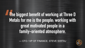 “The biggest benefit of working at Three D Metals for me is the people; working with great motivated people in a family-oriented atmosphere.” — CFO/VP of Finance, Steve Switaj