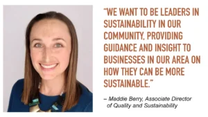 “We want to be leaders in sustainability in our community, providing guidance and insight to businesses in our area on how they can be more sustainable.”

– Maddie Berry, Associate Director of Quality and Sustainability
